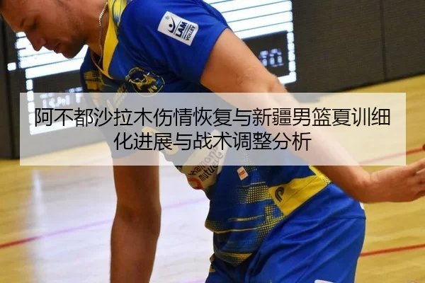 阿不都沙拉木伤情恢复与新疆男篮夏训细化进展与战术调整分析