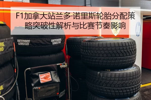 F1加拿大站兰多·诺里斯轮胎分配策略突破性解析与比赛节奏影响